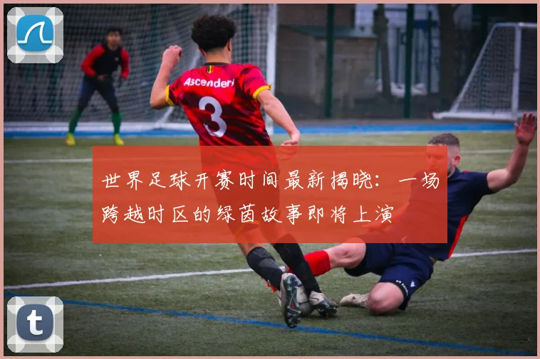 世界足球开赛时间最新揭晓:一场跨越时区的绿茵故事即将上演