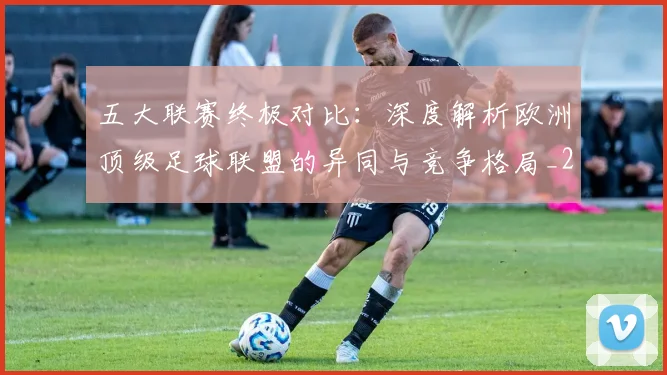 五大联赛终极对比:深度解析欧洲顶级足球联盟的异同与竞争格局_20260611141805