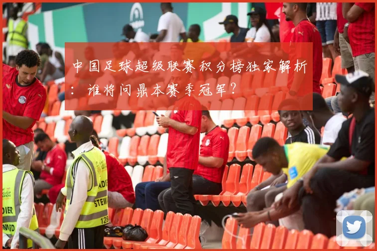 中国足球超级联赛积分榜独家解析：谁将问鼎本赛季冠军？