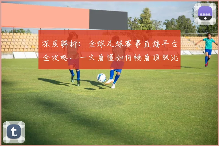 深度解析：全球足球赛事直播平台全攻略，一文看懂如何畅看顶级比赛