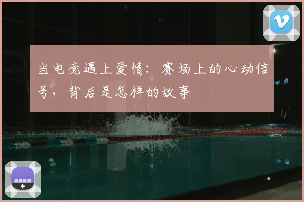 当电竞遇上爱情:赛场上的心动信号,背后是怎样的故事