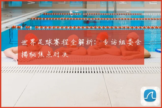 世界足球赛程全解析:专访组委会揭秘焦点对决