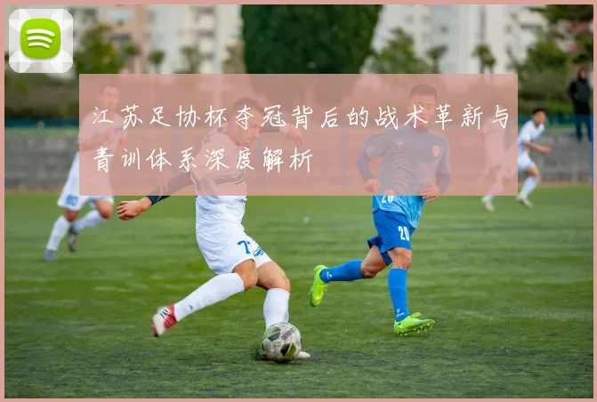 江苏足协杯夺冠背后的战术革新与青训体系深度解析