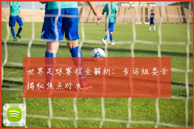 世界足球赛程全解析：专访组委会揭秘焦点对决